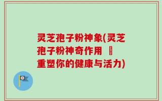 灵芝孢子粉神象(灵芝孢子粉神奇作用 – 重塑你的健康与活力)