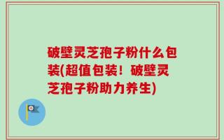 破壁灵芝孢子粉什么包装(超值包装！破壁灵芝孢子粉助力养生)