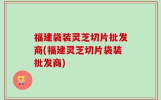 福建袋装灵芝切片批发商(福建灵芝切片袋装批发商)