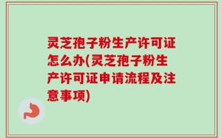 灵芝孢子粉生产许可证怎么办(灵芝孢子粉生产许可证申请流程及注意事项)