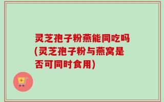 灵芝孢子粉燕能同吃吗(灵芝孢子粉与燕窝是否可同时食用)