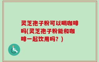 灵芝孢子粉可以喝咖啡吗(灵芝孢子粉能和咖啡一起饮用吗？)