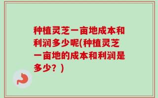 种植灵芝一亩地成本和利润多少呢(种植灵芝一亩地的成本和利润是多少？)