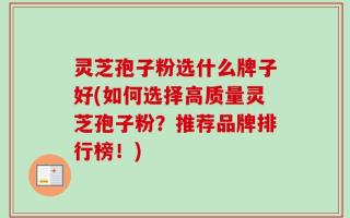 灵芝孢子粉选什么牌子好(如何选择高质量灵芝孢子粉？推荐品牌排行榜！)