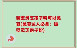 破壁灵芝孢子粉可以美容(美容达人必备：破壁灵芝孢子粉)