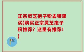 正宗灵芝孢子粉去哪里买(购买正宗灵芝孢子粉推荐？这里有推荐！)