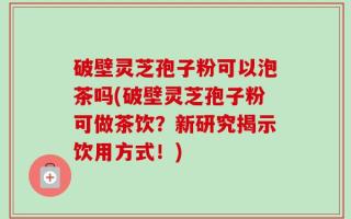 破壁灵芝孢子粉可以泡茶吗(破壁灵芝孢子粉可做茶饮？新研究揭示饮用方式！)