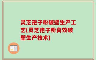 灵芝孢子粉破壁生产工艺(灵芝孢子粉高效破壁生产技术)