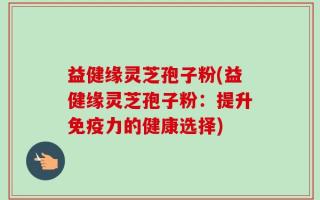 益健缘灵芝孢子粉(益健缘灵芝孢子粉：提升免疫力的健康选择)