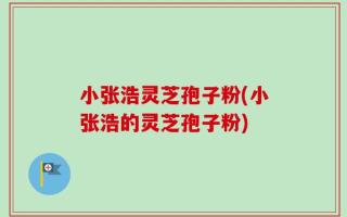 小张浩灵芝孢子粉(小张浩的灵芝孢子粉)