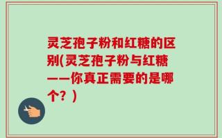 灵芝孢子粉和红糖的区别(灵芝孢子粉与红糖——你真正需要的是哪个？)