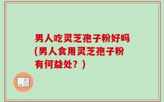 男人吃灵芝孢子粉好吗(男人食用灵芝孢子粉有何益处？)