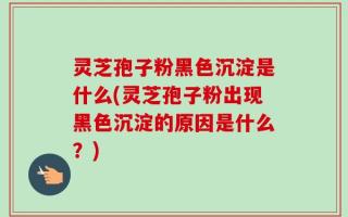灵芝孢子粉黑色沉淀是什么(灵芝孢子粉出现黑色沉淀的原因是什么？)