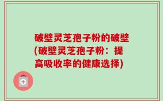破壁灵芝孢子粉的破壁(破壁灵芝孢子粉：提高吸收率的健康选择)