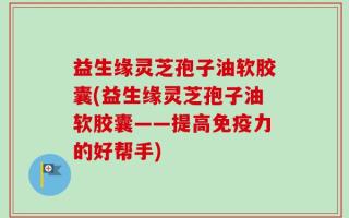益生缘灵芝孢子油软胶囊(益生缘灵芝孢子油软胶囊——提高免疫力的好帮手)