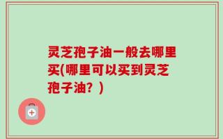 灵芝孢子油一般去哪里买(哪里可以买到灵芝孢子油？)