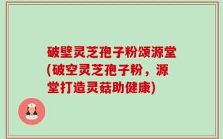 破壁灵芝孢子粉颂源堂(破空灵芝孢子粉，源堂打造灵菇助健康)