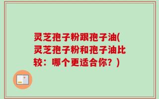 灵芝孢子粉跟孢子油(灵芝孢子粉和孢子油比较：哪个更适合你？)