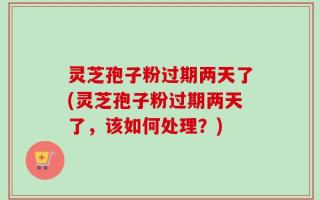 灵芝孢子粉过期两天了(灵芝孢子粉过期两天了，该如何处理？)