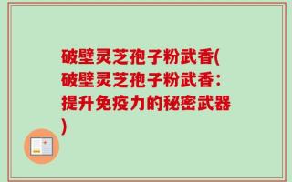 破壁灵芝孢子粉武香(破壁灵芝孢子粉武香：提升免疫力的秘密武器)