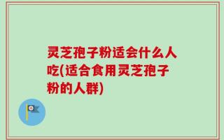 灵芝孢子粉适会什么人吃(适合食用灵芝孢子粉的人群)