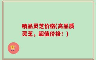 精品灵芝价格(高品质灵芝，超值价格！)