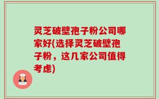 灵芝破壁孢子粉公司哪家好(选择灵芝破壁孢子粉，这几家公司值得考虑)