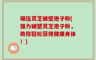 碾压灵芝破壁孢子粉(强力破壁灵芝孢子粉，助你轻松获得健康身体！)