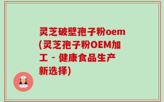 灵芝破壁孢子粉oem(灵芝孢子粉OEM加工 - 健康食品生产新选择)