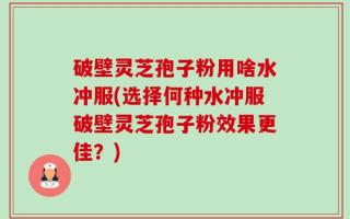 破壁灵芝孢子粉用啥水冲服(选择何种水冲服破壁灵芝孢子粉效果更佳？)