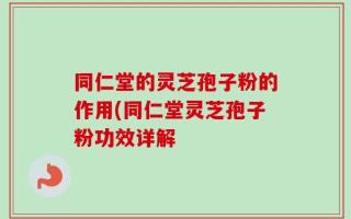 同仁堂的灵芝孢子粉的作用(同仁堂灵芝孢子粉功效详解