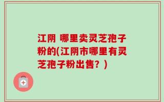 江阴 哪里卖灵芝孢子粉的(江阴市哪里有灵芝孢子粉出售？)