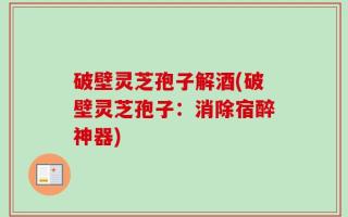 破壁灵芝孢子解酒(破壁灵芝孢子：消除宿醉神器)