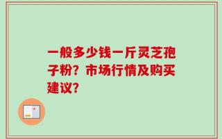 一般多少钱一斤灵芝孢子粉？市场行情及购买建议？