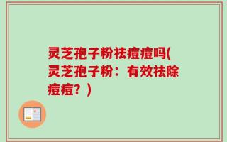 灵芝孢子粉祛痘痘吗(灵芝孢子粉：有效祛除痘痘？)