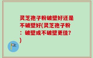 灵芝孢子粉破壁好还是不破壁好(灵芝孢子粉：破壁或不破壁更佳？)