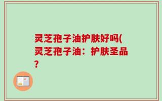 灵芝孢子油护肤好吗(灵芝孢子油：护肤圣品？