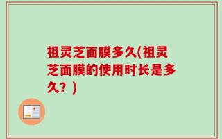 祖灵芝面膜多久(祖灵芝面膜的使用时长是多久？)