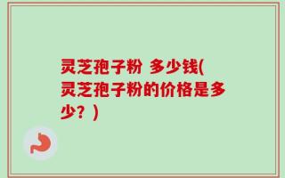 灵芝孢子粉 多少钱(灵芝孢子粉的价格是多少？)