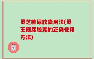 灵芝糖尿胶囊用法(灵芝糖尿胶囊的正确使用方法)