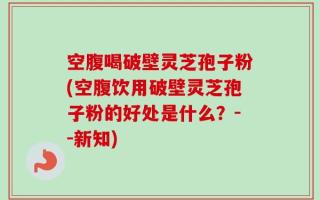空腹喝破壁灵芝孢子粉(空腹饮用破壁灵芝孢子粉的好处是什么？--新知)
