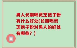 男人长期喝灵芝孢子粉有什么好处(长期喝灵芝孢子粉对男人的好处有哪些？)