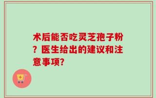 术后能否吃灵芝孢子粉？医生给出的建议和注意事项？