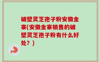 破壁灵芝孢子粉安徽金寨(安徽金寨销售的破壁灵芝孢子粉有什么好处？)