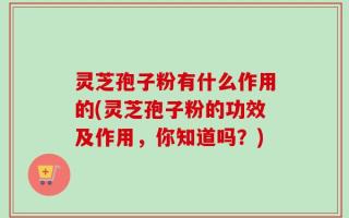 灵芝孢子粉有什么作用的(灵芝孢子粉的功效及作用，你知道吗？)