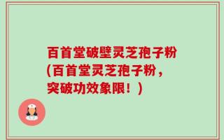 百首堂破壁灵芝孢子粉(百首堂灵芝孢子粉，突破功效象限！)
