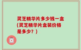 灵芝精华片多少钱一盒(灵芝精华片盒装价格是多少？)