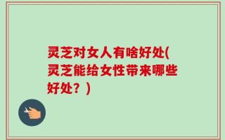 灵芝对女人有啥好处(灵芝能给女性带来哪些好处？)