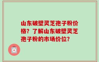 山东破壁灵芝孢子粉价格？了解山东破壁灵芝孢子粉的市场价位？
