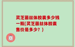 灵芝菌丝体胶囊多少钱一瓶(灵芝菌丝体胶囊售价是多少？)